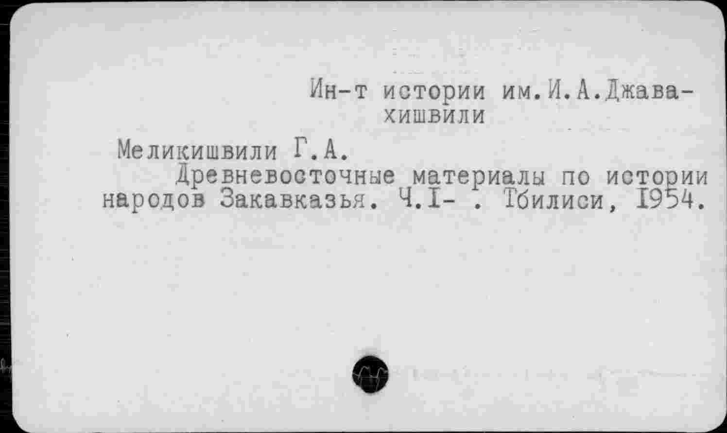 ﻿Ин-т истории им.И.А.Джавахишвили
Меликишвили Г.А.
Древневосточные материалы по истории народов Закавказья. Ч.І- . Тбилиси, 1954.